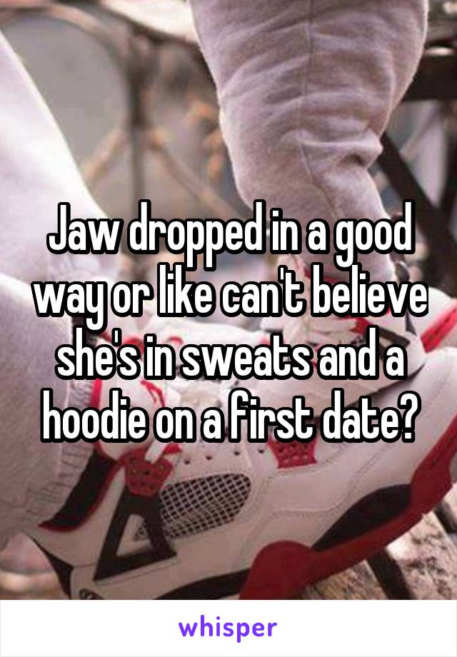 Jaw dropped in a good way or like can't believe she's in sweats and a hoodie on a first date?