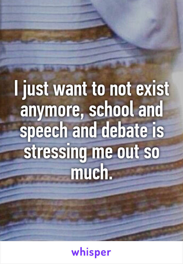 I just want to not exist anymore, school and speech and debate is stressing me out so much.