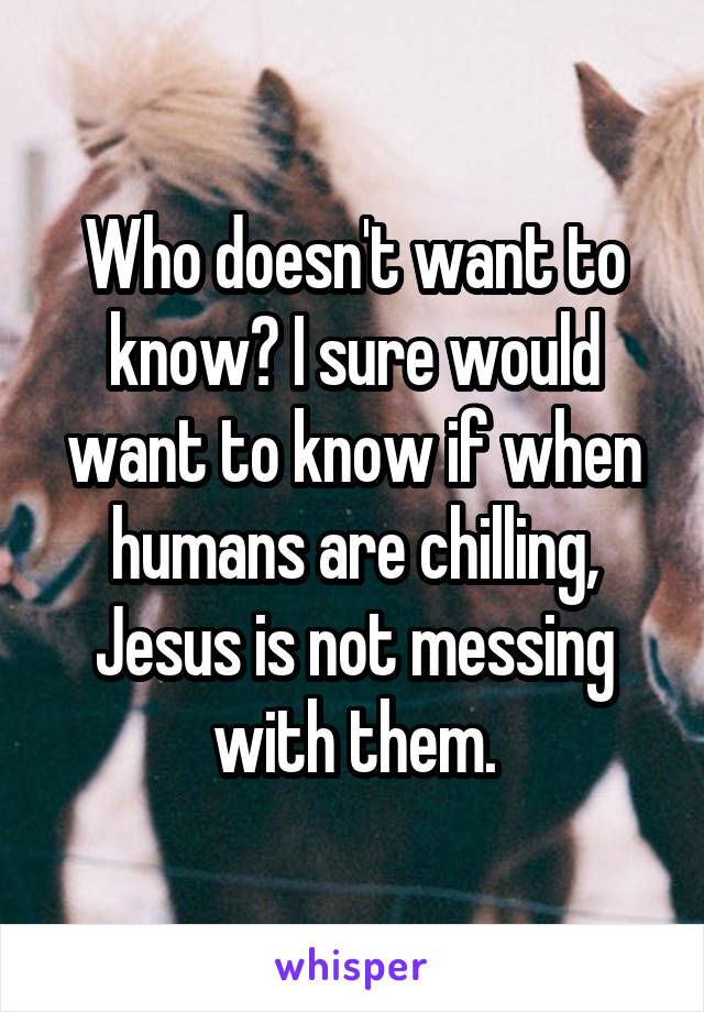 Who doesn't want to know? I sure would want to know if when humans are chilling, Jesus is not messing with them.