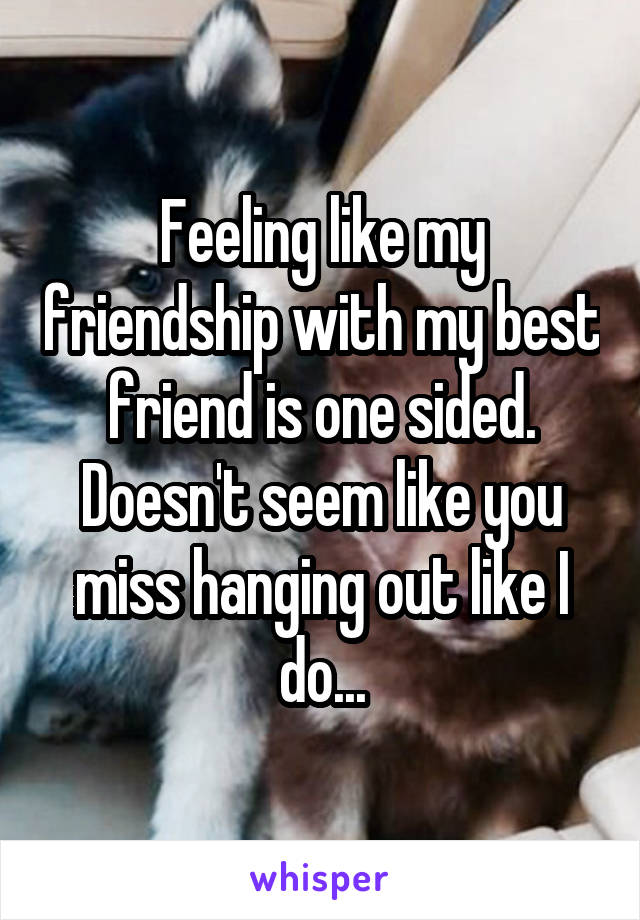 Feeling like my friendship with my best friend is one sided. Doesn't seem like you miss hanging out like I do...