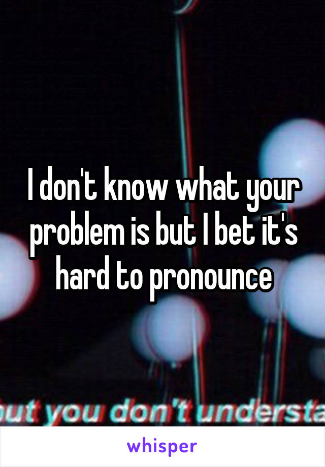 I don't know what your problem is but I bet it's hard to pronounce