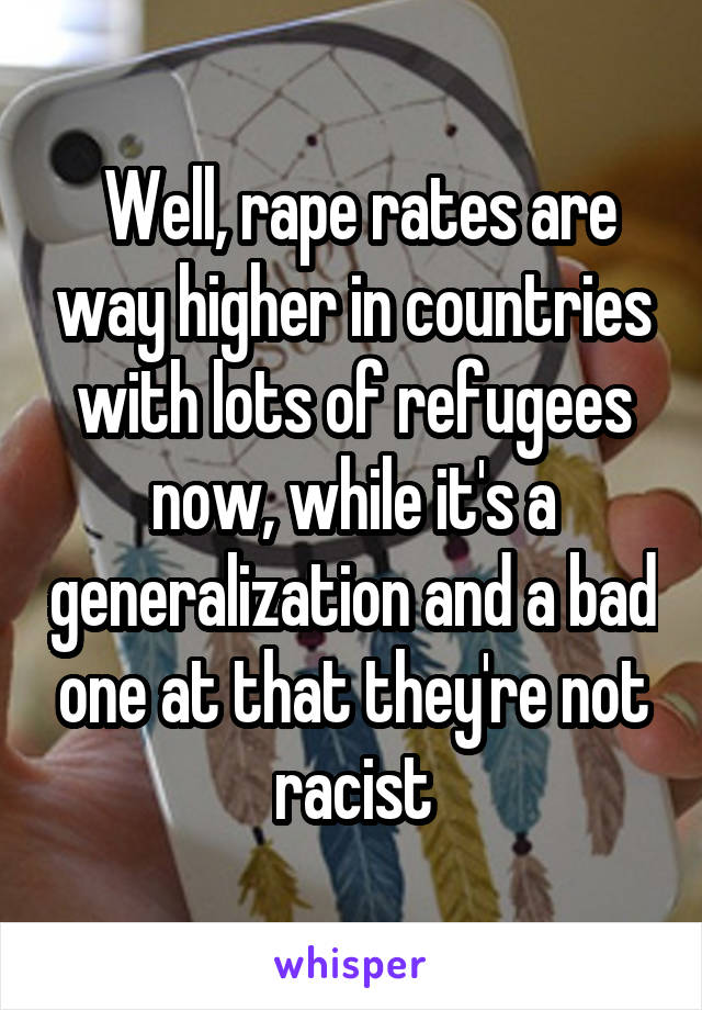  Well, rape rates are way higher in countries with lots of refugees now, while it's a generalization and a bad one at that they're not racist