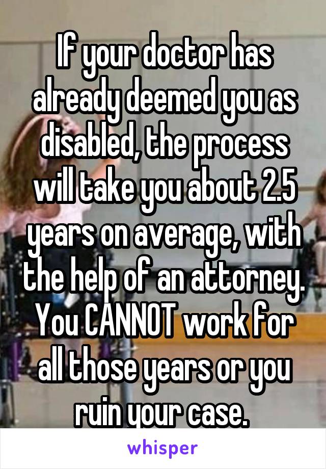 If your doctor has already deemed you as disabled, the process will take you about 2.5 years on average, with the help of an attorney. You CANNOT work for all those years or you ruin your case. 