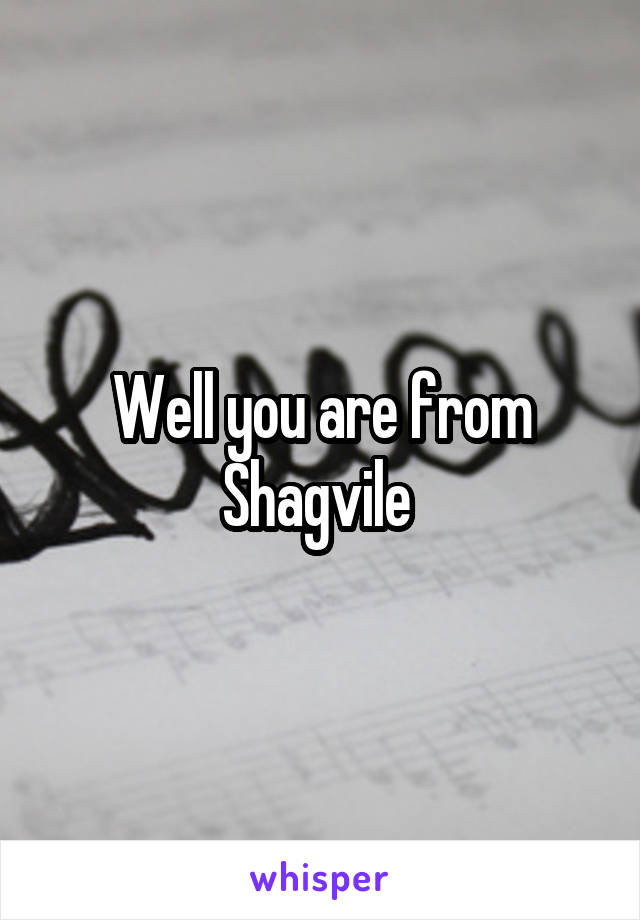 Well you are from Shagvile 