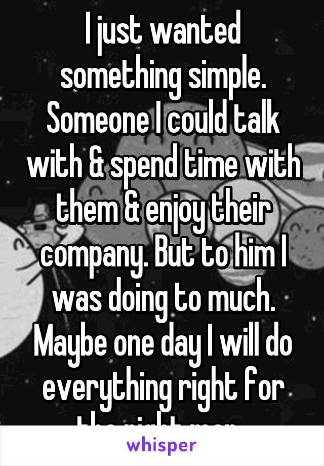 I just wanted something simple. Someone I could talk with & spend time with them & enjoy their company. But to him I was doing to much. Maybe one day I will do everything right for the right man. 