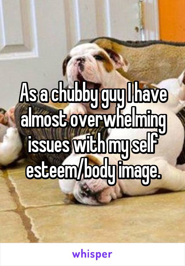 As a chubby guy I have almost overwhelming issues with my self esteem/body image.