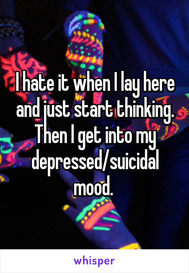 I hate it when I lay here and just start thinking. Then I get into my depressed/suicidal mood. 