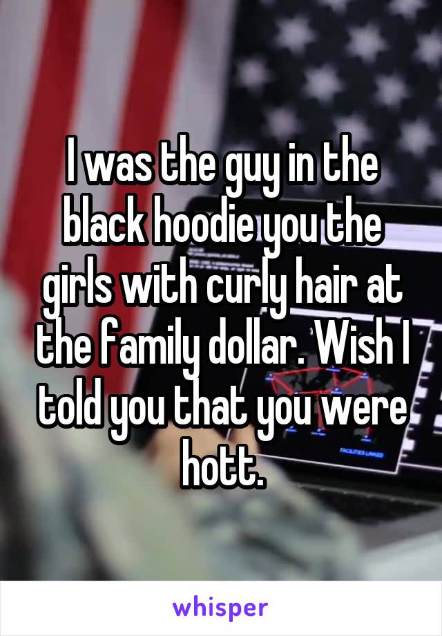 I was the guy in the black hoodie you the girls with curly hair at the family dollar. Wish I told you that you were hott.