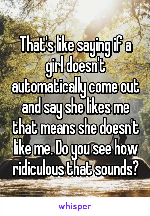 That's like saying if a girl doesn't automatically come out and say she likes me that means she doesn't like me. Do you see how ridiculous that sounds?