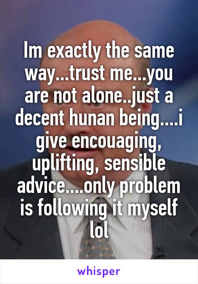 Im exactly the same way...trust me...you are not alone..just a decent hunan being....i give encouaging, uplifting, sensible advice....only problem is following it myself lol
