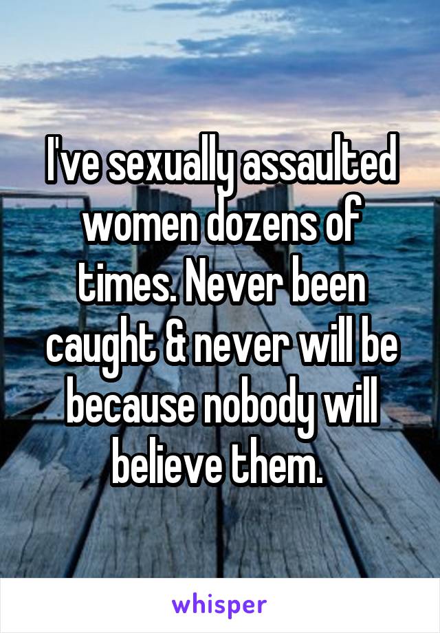 I've sexually assaulted women dozens of times. Never been caught & never will be because nobody will believe them. 