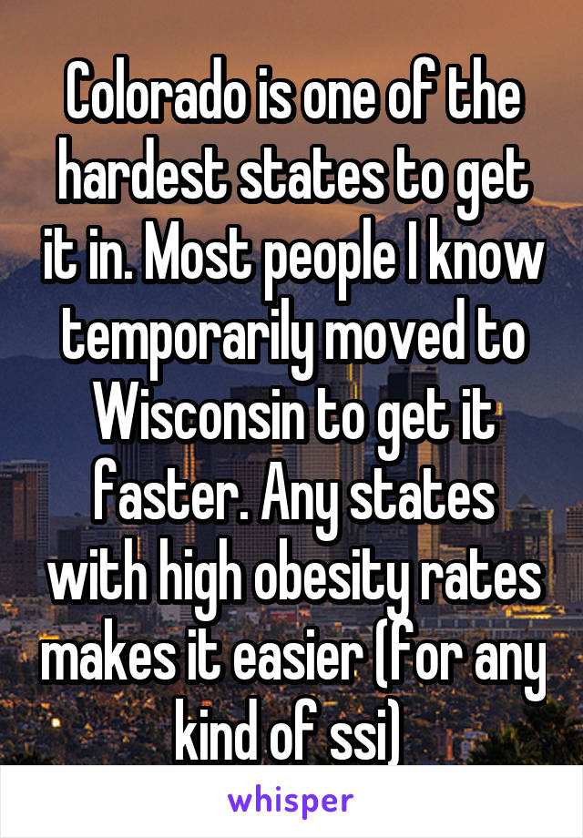 Colorado is one of the hardest states to get it in. Most people I know temporarily moved to Wisconsin to get it faster. Any states with high obesity rates makes it easier (for any kind of ssi) 