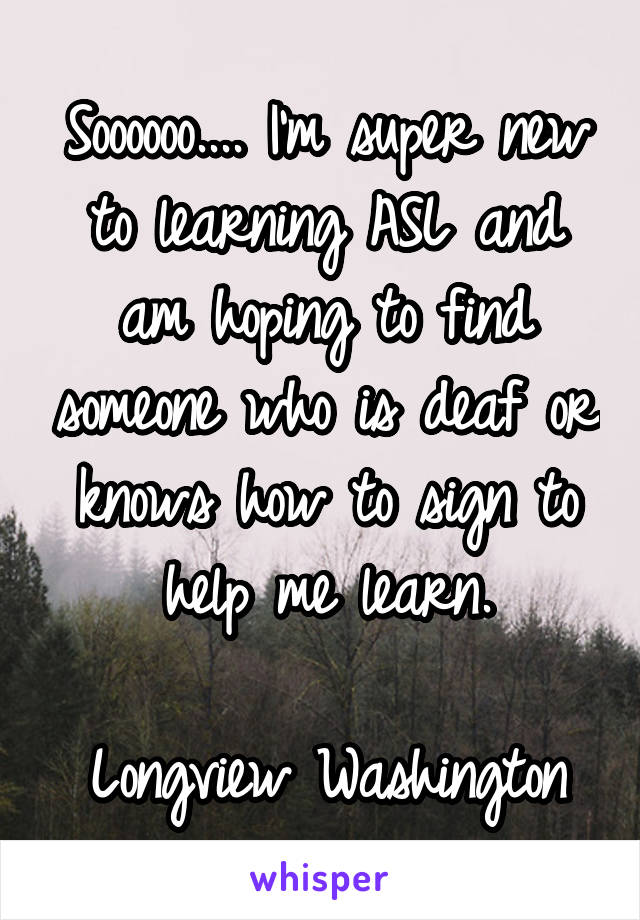 Soooooo.... I'm super new to learning ASL and am hoping to find someone who is deaf or knows how to sign to help me learn.

Longview Washington