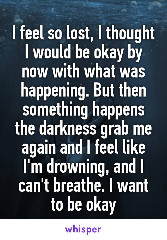 I feel so lost, I thought I would be okay by now with what was happening. But then something happens the darkness grab me again and I feel like I'm drowning, and I can't breathe. I want to be okay