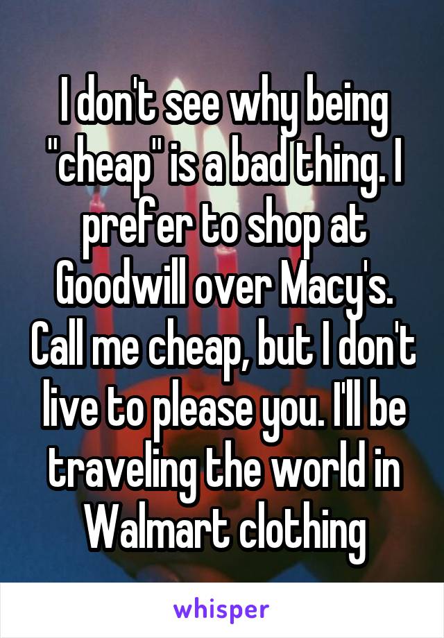 I don't see why being "cheap" is a bad thing. I prefer to shop at Goodwill over Macy's. Call me cheap, but I don't live to please you. I'll be traveling the world in Walmart clothing