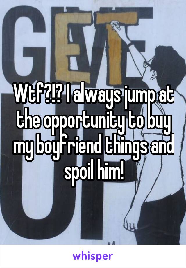 Wtf?!? I always jump at the opportunity to buy my boyfriend things and spoil him!