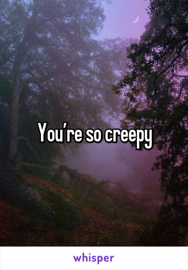 You’re so creepy