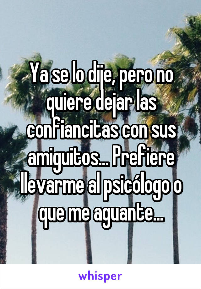 Ya se lo dije, pero no quiere dejar las confiancitas con sus amiguitos... Prefiere llevarme al psicólogo o que me aguante...