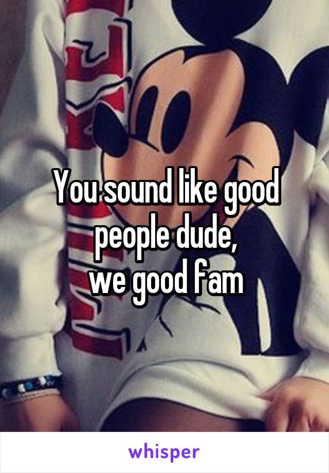 You sound like good people dude,
we good fam