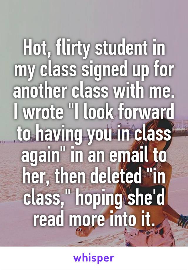 Hot, flirty student in my class signed up for another class with me. I wrote "I look forward to having you in class again" in an email to her, then deleted "in class," hoping she'd read more into it.