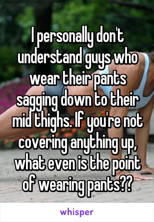 I personally don't understand guys who wear their pants sagging down to their mid thighs. If you're not covering anything up, what even is the point of wearing pants??