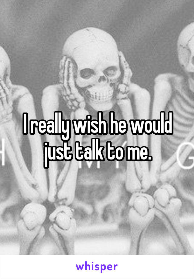 I really wish he would just talk to me.