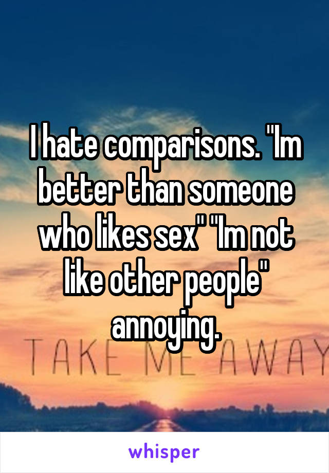 I hate comparisons. "Im better than someone who likes sex" "Im not like other people" annoying.