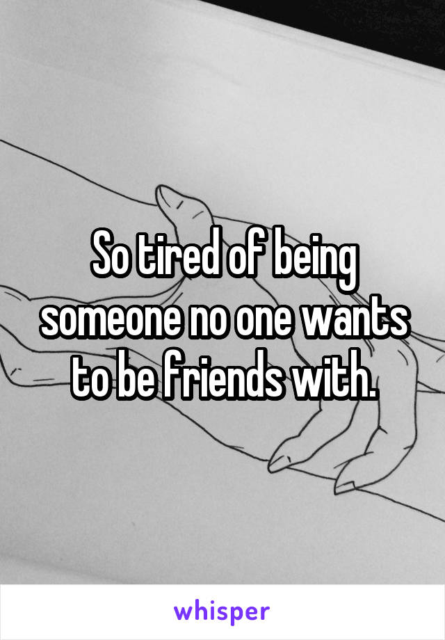 So tired of being someone no one wants to be friends with.