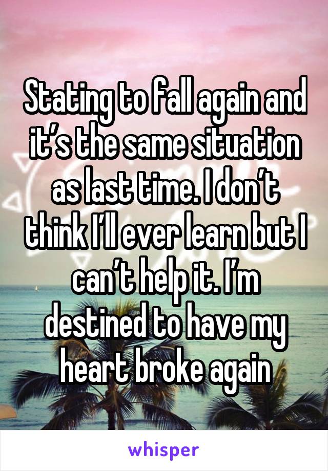 Stating to fall again and it’s the same situation as last time. I don’t think I’ll ever learn but I can’t help it. I’m destined to have my heart broke again