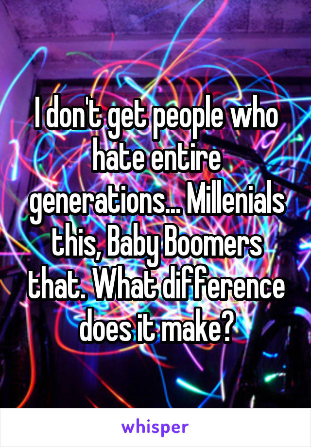 I don't get people who hate entire generations... Millenials this, Baby Boomers that. What difference does it make?