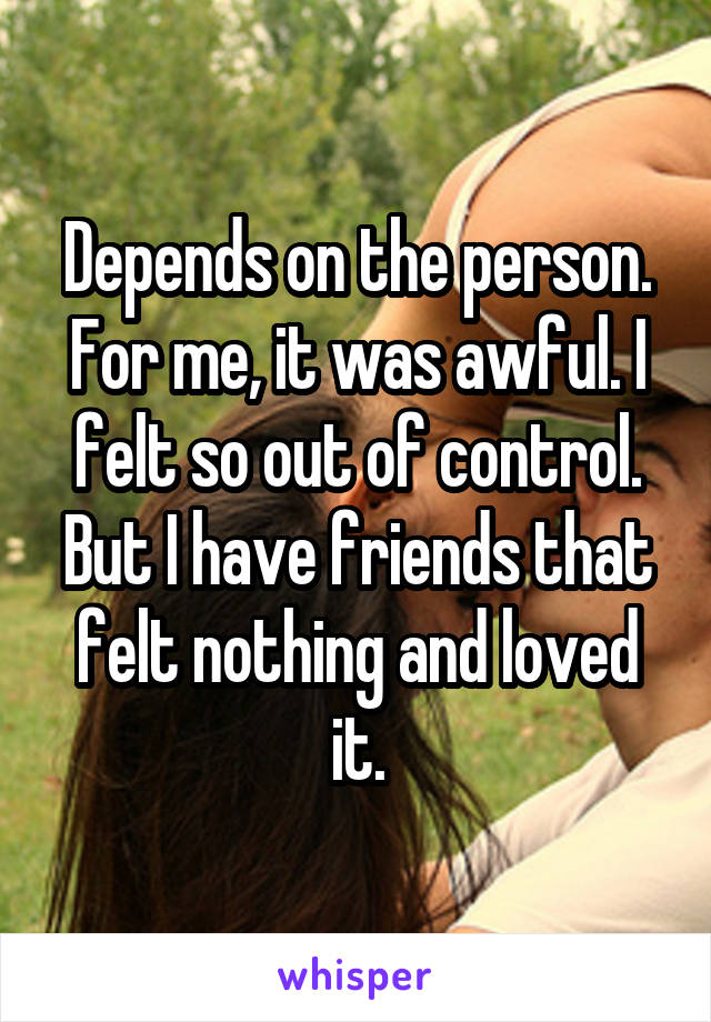 Depends on the person. For me, it was awful. I felt so out of control. But I have friends that felt nothing and loved it.