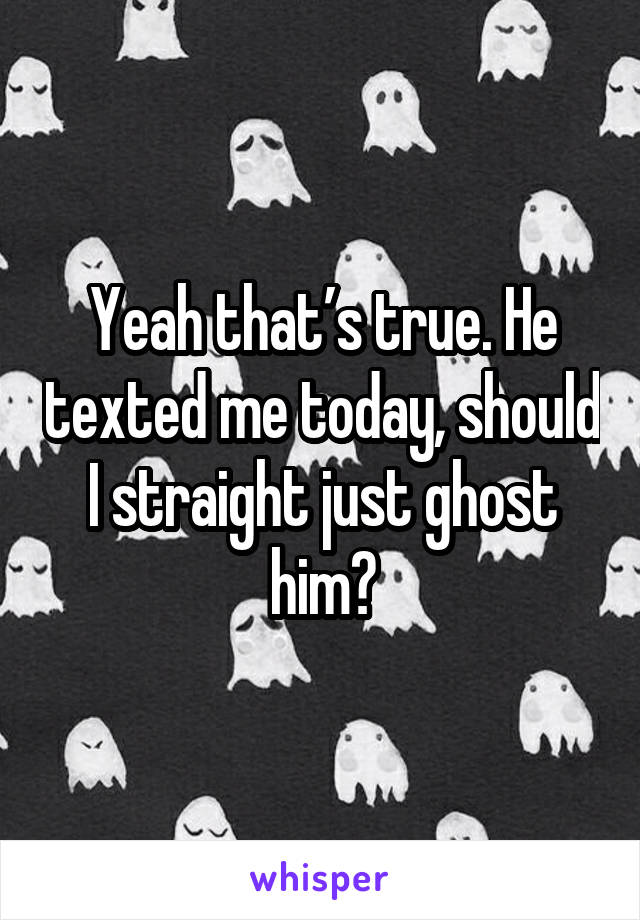 Yeah that’s true. He texted me today, should I straight just ghost him?