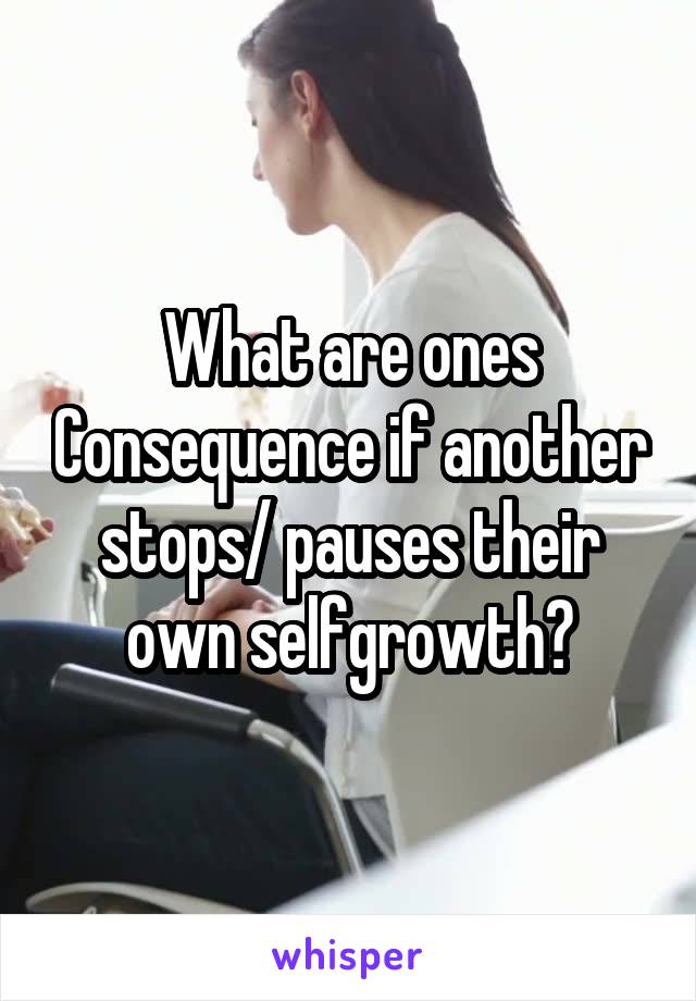 What are ones Consequence if another stops/ pauses their own selfgrowth?