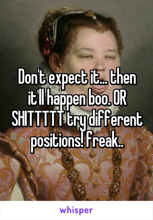 Don't expect it... then it'll happen boo. OR SHITTTTT try different positions! freak..