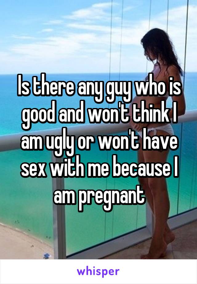 Is there any guy who is good and won't think I am ugly or won't have sex with me because I am pregnant