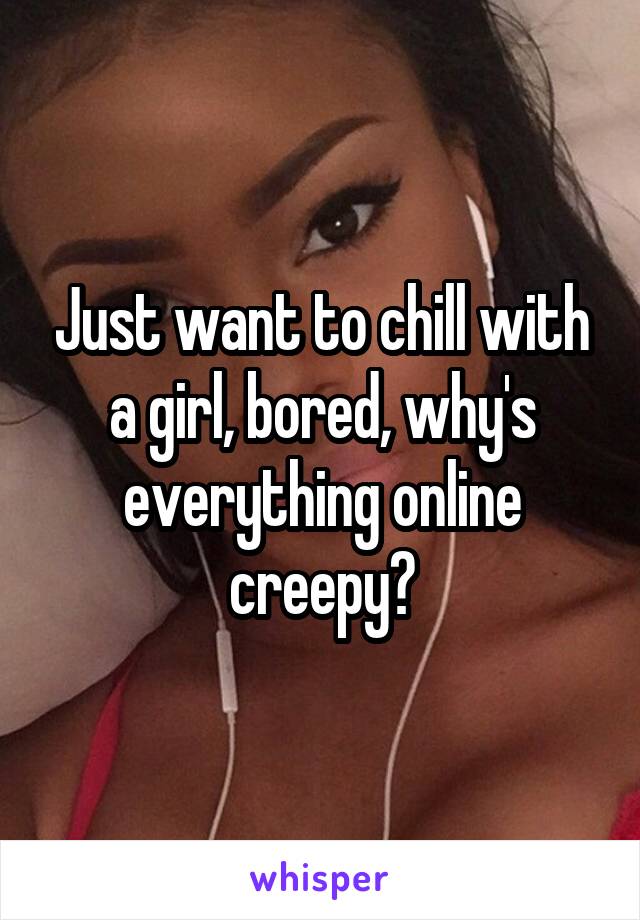 Just want to chill with a girl, bored, why's everything online creepy?