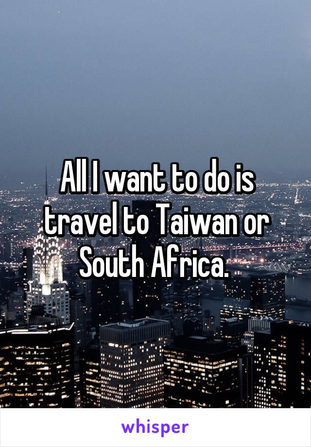 All I want to do is travel to Taiwan or South Africa. 