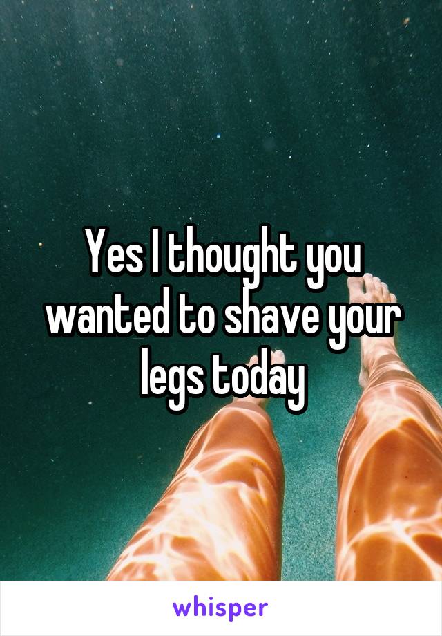 Yes I thought you wanted to shave your legs today