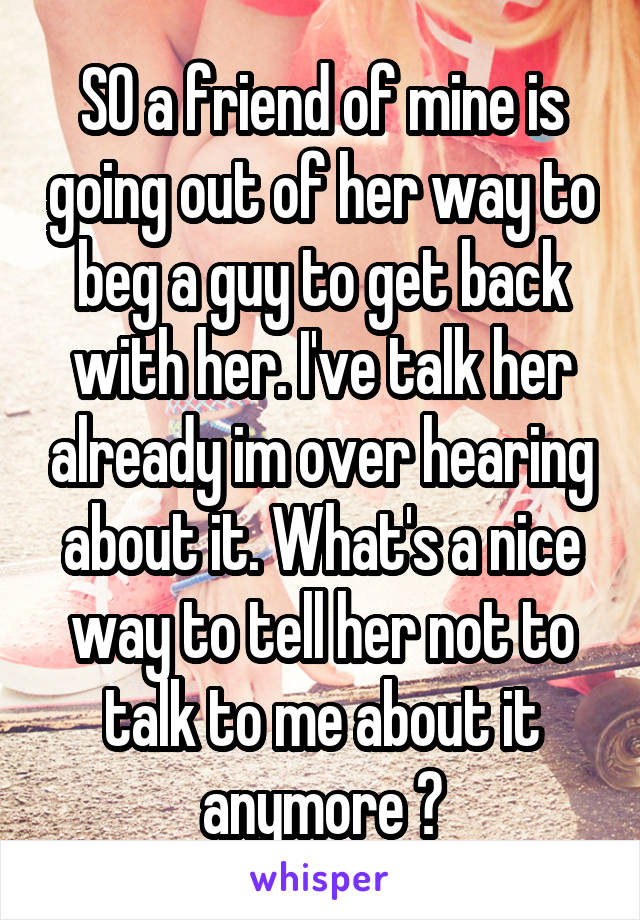 SO a friend of mine is going out of her way to beg a guy to get back with her. I've talk her already im over hearing about it. What's a nice way to tell her not to talk to me about it anymore ?