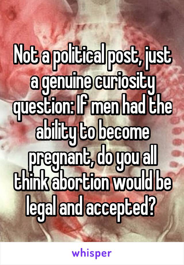 Not a political post, just a genuine curiosity question: If men had the ability to become pregnant, do you all think abortion would be legal and accepted? 