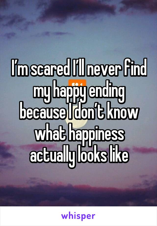 I’m scared I’ll never find my happy ending because I don’t know what happiness actually looks like