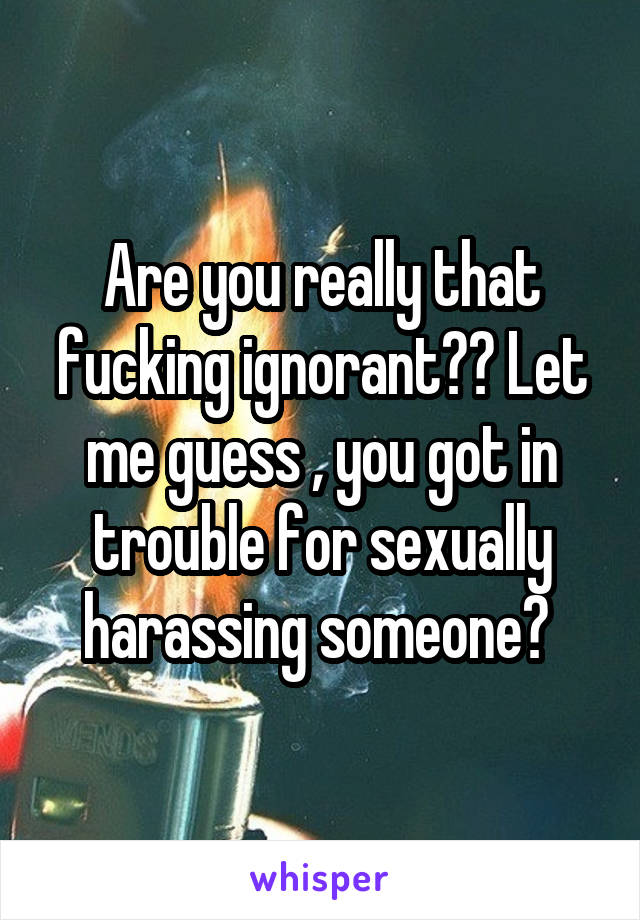 Are you really that fucking ignorant?? Let me guess , you got in trouble for sexually harassing someone? 