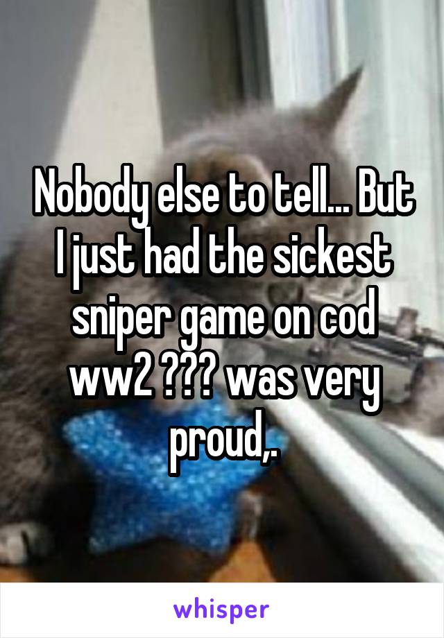 Nobody else to tell... But I just had the sickest sniper game on cod ww2 😂😂😂 was very proud,.