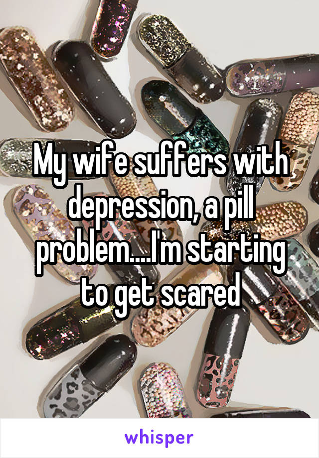 My wife suffers with depression, a pill problem....I'm starting to get scared