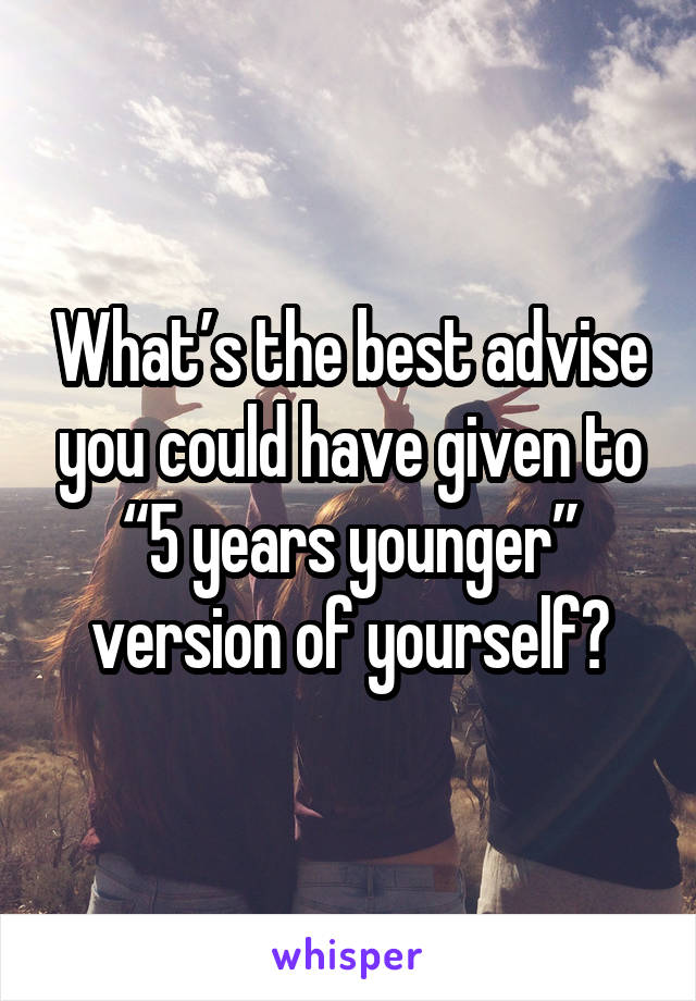 What’s the best advise you could have given to “5 years younger” version of yourself?