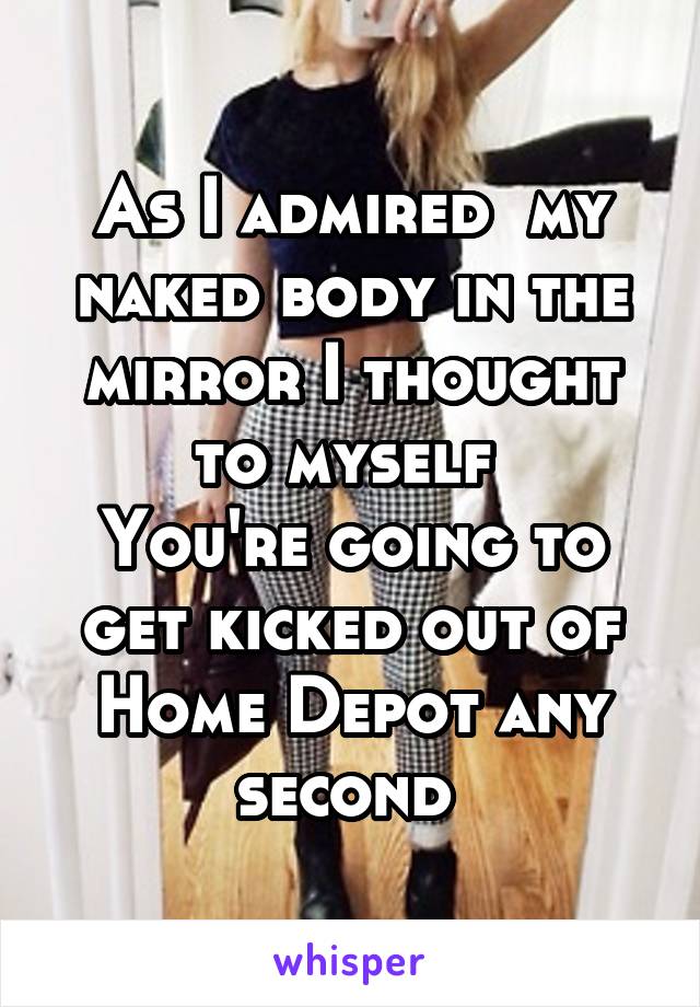 As I admired  my naked body in the mirror I thought to myself 
You're going to get kicked out of Home Depot any second 