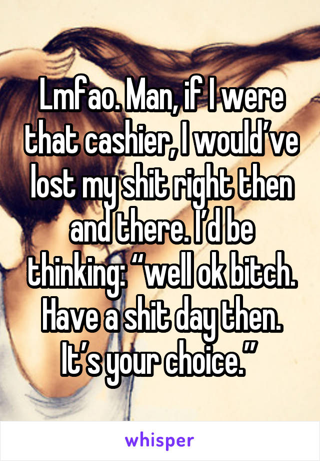 Lmfao. Man, if I were that cashier, I would’ve lost my shit right then and there. I’d be thinking: “well ok bitch. Have a shit day then. It’s your choice.” 