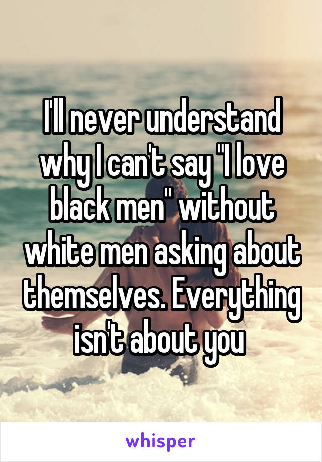 I'll never understand why I can't say "I love black men" without white men asking about themselves. Everything isn't about you 