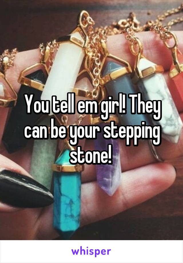 You tell em girl! They can be your stepping stone! 