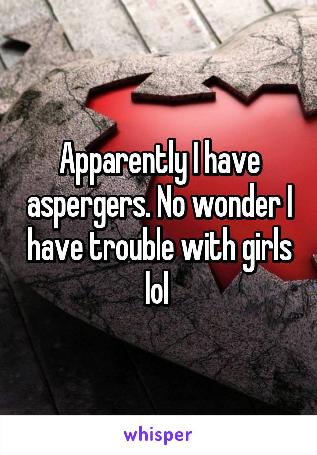 Apparently I have aspergers. No wonder I have trouble with girls lol 